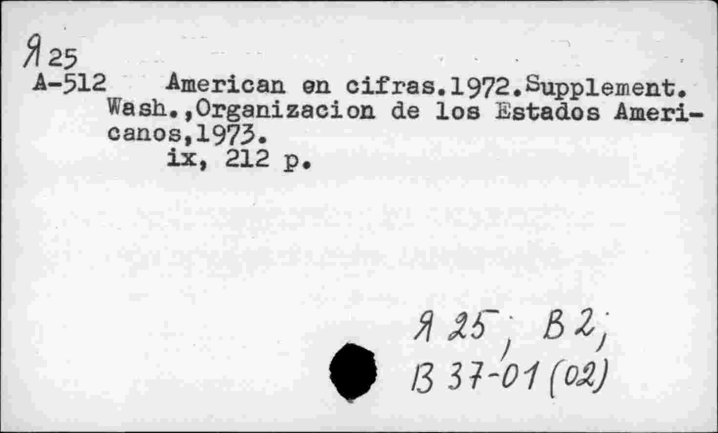 ﻿^25
A-512 American en cifras.1972.Supplement.
Wash. .Organizedon de los Estados Americanos, 1973.
ix, 212 p.
5^' 0 B 31-01 (OA)